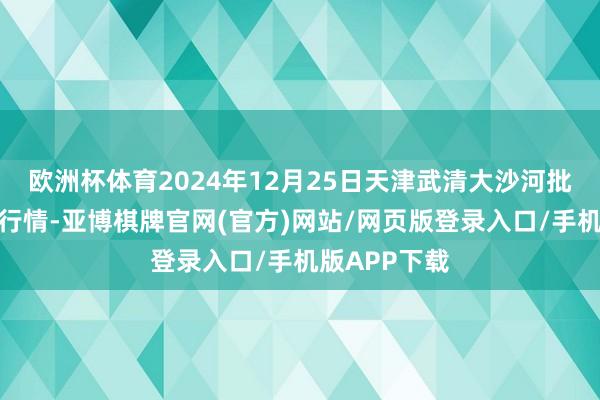 欧洲杯体育2024年12月25日天津武清大沙河批发市集价钱行情-亚博棋牌官网(官方)网站/网页版登录入口/手机版APP下载