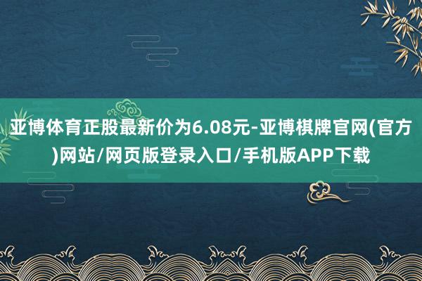 亚博体育正股最新价为6.08元-亚博棋牌官网(官方)网站/网页版登录入口/手机版APP下载