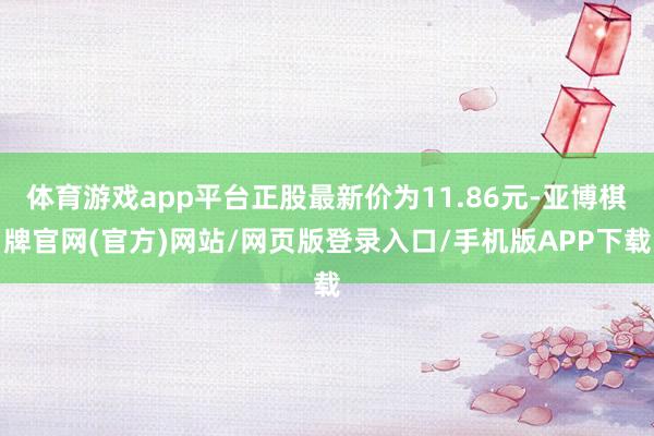 体育游戏app平台正股最新价为11.86元-亚博棋牌官网(官方)网站/网页版登录入口/手机版APP下载