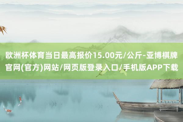 欧洲杯体育当日最高报价15.00元/公斤-亚博棋牌官网(官方)网站/网页版登录入口/手机版APP下载
