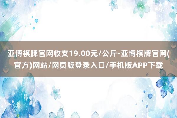 亚博棋牌官网收支19.00元/公斤-亚博棋牌官网(官方)网站/网页版登录入口/手机版APP下载