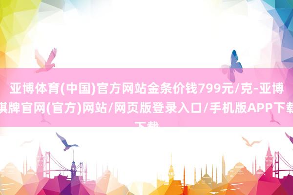 亚博体育(中国)官方网站金条价钱799元/克-亚博棋牌官网(官方)网站/网页版登录入口/手机版APP下载