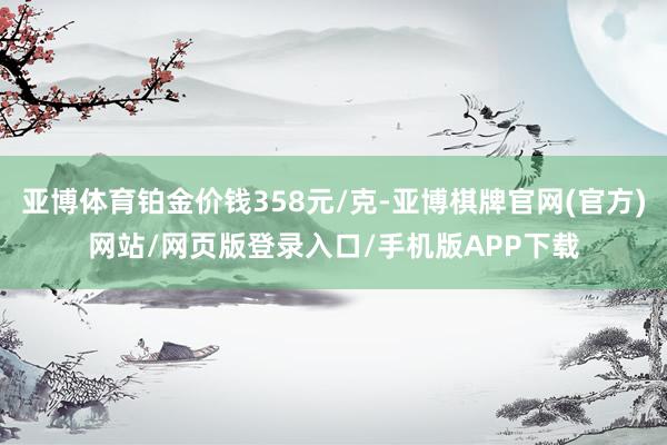 亚博体育铂金价钱358元/克-亚博棋牌官网(官方)网站/网页版登录入口/手机版APP下载