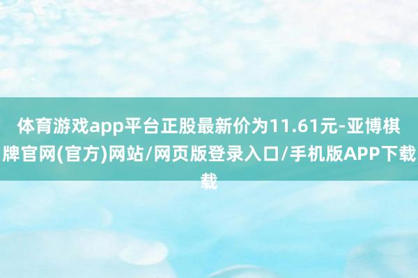 体育游戏app平台正股最新价为11.61元-亚博棋牌官网(官方)网站/网页版登录入口/手机版APP下载