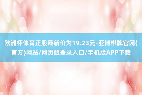 欧洲杯体育正股最新价为19.23元-亚博棋牌官网(官方)网站/网页版登录入口/手机版APP下载