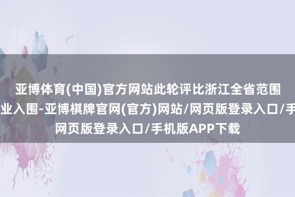 亚博体育(中国)官方网站　　此轮评比浙江全省范围内仅有87家企业入围-亚博棋牌官网(官方)网站/网页版登录入口/手机版APP下载