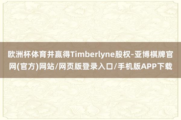 欧洲杯体育并赢得Timberlyne股权-亚博棋牌官网(官方)网站/网页版登录入口/手机版APP下载