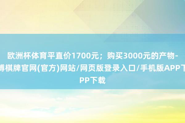 欧洲杯体育平直价1700元；购买3000元的产物-亚博棋牌官网(官方)网站/网页版登录入口/手机版APP下载