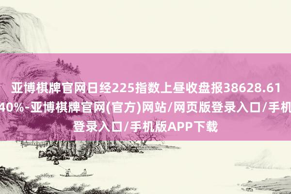 亚博棋牌官网日经225指数上昼收盘报38628.61点，涨幅0.40%-亚博棋牌官网(官方)网站/网页版登录入口/手机版APP下载