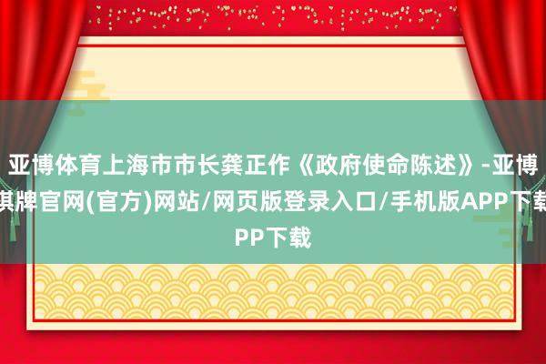 亚博体育上海市市长龚正作《政府使命陈述》-亚博棋牌官网(官方)网站/网页版登录入口/手机版APP下载