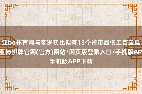 亚bo体育网与客岁初比拟有13个省市最低工资圭臬上调-亚博棋牌官网(官方)网站/网页版登录入口/手机版APP下载