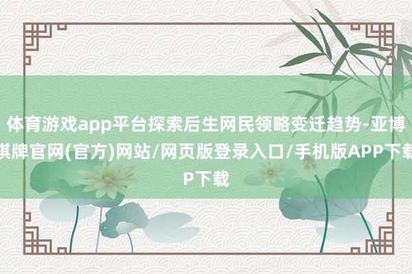 体育游戏app平台探索后生网民领略变迁趋势-亚博棋牌官网(官方)网站/网页版登录入口/手机版APP下载