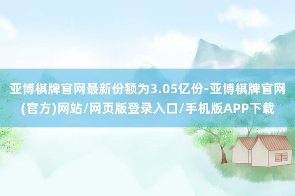 亚博棋牌官网最新份额为3.05亿份-亚博棋牌官网(官方)网站/网页版登录入口/手机版APP下载