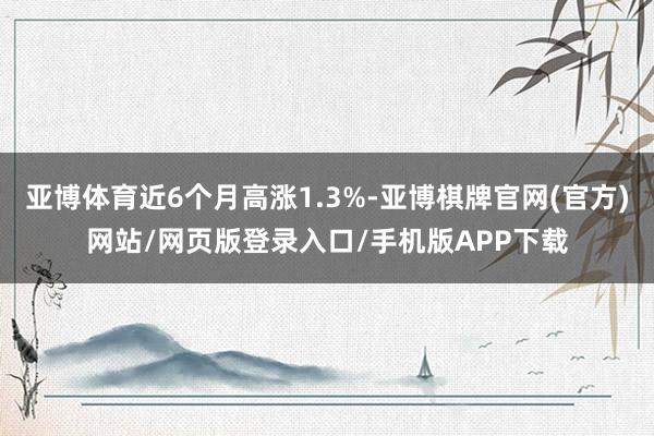 亚博体育近6个月高涨1.3%-亚博棋牌官网(官方)网站/网页版登录入口/手机版APP下载