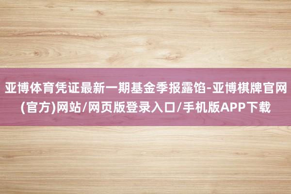 亚博体育凭证最新一期基金季报露馅-亚博棋牌官网(官方)网站/网页版登录入口/手机版APP下载