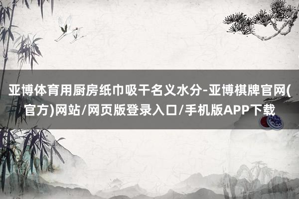 亚博体育用厨房纸巾吸干名义水分-亚博棋牌官网(官方)网站/网页版登录入口/手机版APP下载