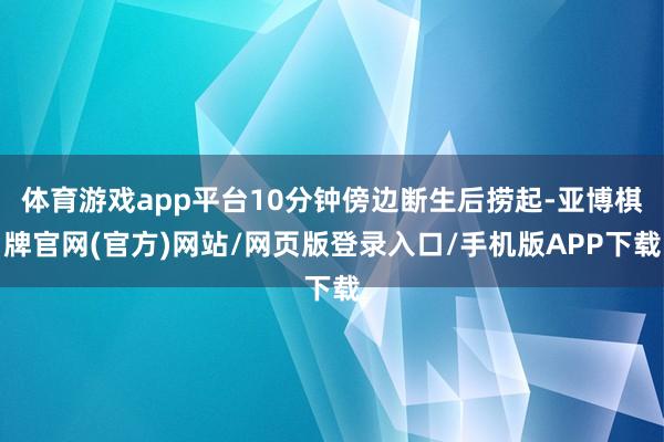 体育游戏app平台10分钟傍边断生后捞起-亚博棋牌官网(官方)网站/网页版登录入口/手机版APP下载