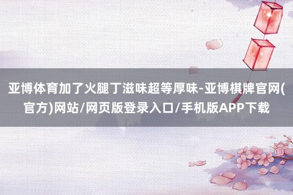 亚博体育加了火腿丁滋味超等厚味-亚博棋牌官网(官方)网站/网页版登录入口/手机版APP下载