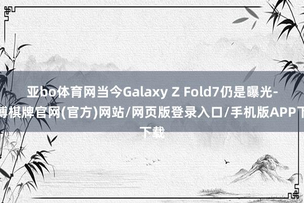亚bo体育网当今Galaxy Z Fold7仍是曝光-亚博棋牌官网(官方)网站/网页版登录入口/手机版APP下载