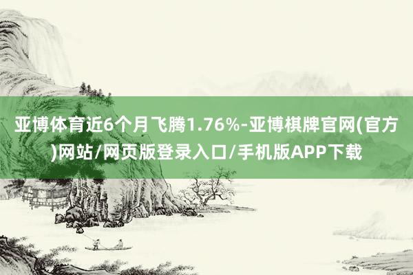 亚博体育近6个月飞腾1.76%-亚博棋牌官网(官方)网站/网页版登录入口/手机版APP下载