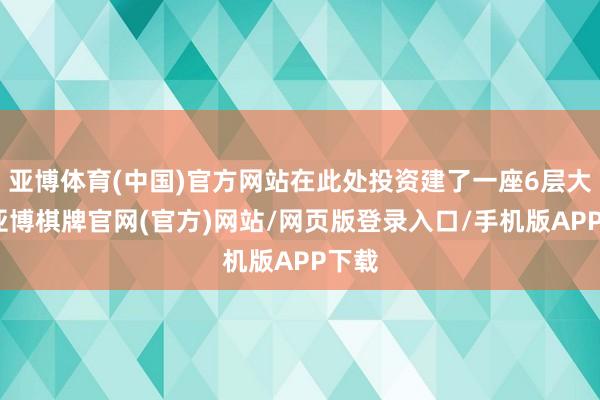 亚博体育(中国)官方网站在此处投资建了一座6层大楼-亚博棋牌官网(官方)网站/网页版登录入口/手机版APP下载