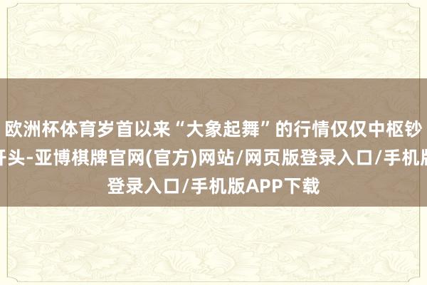 欧洲杯体育岁首以来“大象起舞”的行情仅仅中枢钞票重估的开头-亚博棋牌官网(官方)网站/网页版登录入口/手机版APP下载