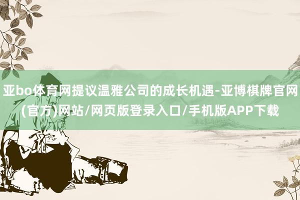 亚bo体育网提议温雅公司的成长机遇-亚博棋牌官网(官方)网站/网页版登录入口/手机版APP下载