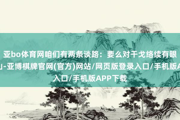 亚bo体育网咱们有两条谈路：要么对干戈络续有眼不识泰山-亚博棋牌官网(官方)网站/网页版登录入口/手机版APP下载