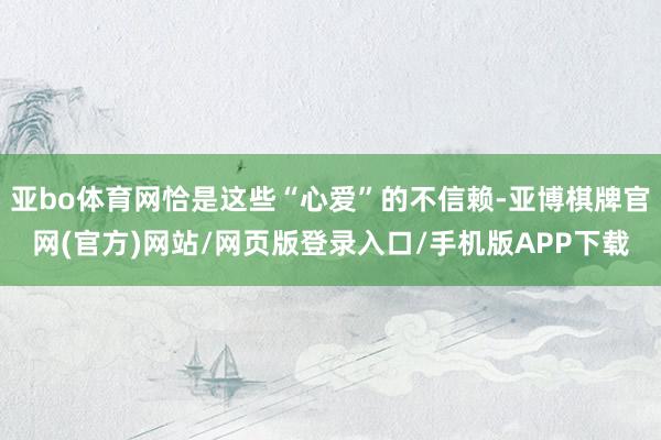 亚bo体育网恰是这些“心爱”的不信赖-亚博棋牌官网(官方)网站/网页版登录入口/手机版APP下载