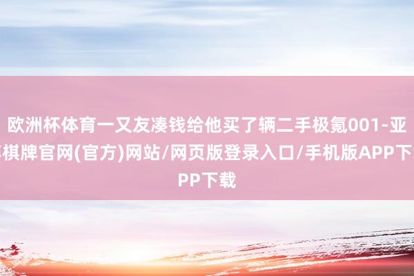 欧洲杯体育一又友凑钱给他买了辆二手极氪001-亚博棋牌官网(官方)网站/网页版登录入口/手机版APP下载