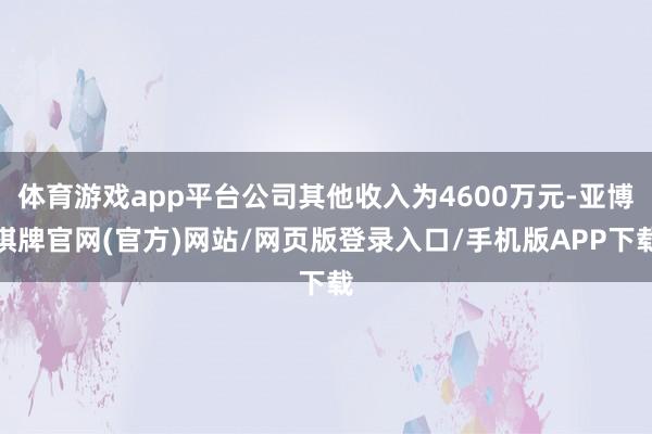 体育游戏app平台公司其他收入为4600万元-亚博棋牌官网(官方)网站/网页版登录入口/手机版APP下载