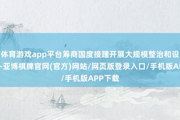 体育游戏app平台筹商国度接踵开展大规模整治和设立活动-亚博棋牌官网(官方)网站/网页版登录入口/手机版APP下载