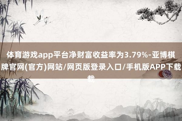体育游戏app平台净财富收益率为3.79%-亚博棋牌官网(官方)网站/网页版登录入口/手机版APP下载