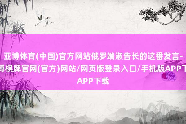 亚博体育(中国)官方网站俄罗端淑告长的这番发言-亚博棋牌官网(官方)网站/网页版登录入口/手机版APP下载