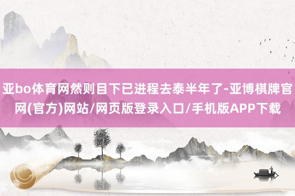 亚bo体育网然则目下已进程去泰半年了-亚博棋牌官网(官方)网站/网页版登录入口/手机版APP下载