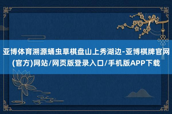 亚博体育溯源蛹虫草棋盘山上秀湖边-亚博棋牌官网(官方)网站/网页版登录入口/手机版APP下载