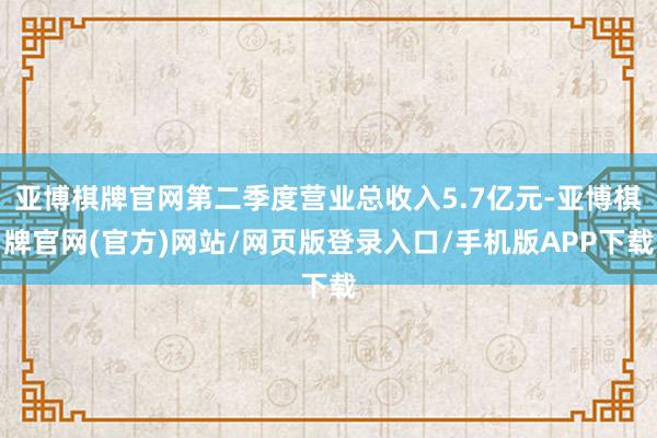 亚博棋牌官网第二季度营业总收入5.7亿元-亚博棋牌官网(官方)网站/网页版登录入口/手机版APP下载