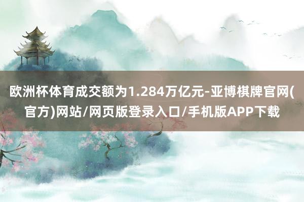 欧洲杯体育成交额为1.284万亿元-亚博棋牌官网(官方)网站/网页版登录入口/手机版APP下载