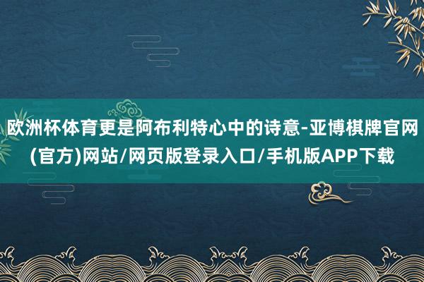欧洲杯体育更是阿布利特心中的诗意-亚博棋牌官网(官方)网站/网页版登录入口/手机版APP下载