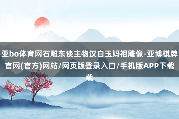 亚bo体育网石雕东谈主物汉白玉妈祖雕像-亚博棋牌官网(官方)网站/网页版登录入口/手机版APP下载