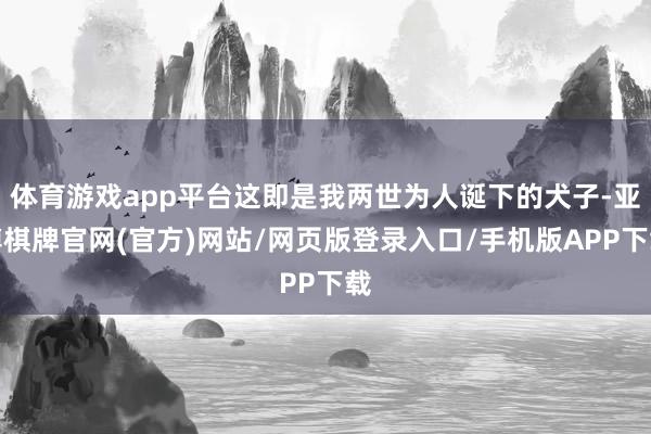 体育游戏app平台这即是我两世为人诞下的犬子-亚博棋牌官网(官方)网站/网页版登录入口/手机版APP下载