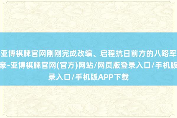 亚博棋牌官网刚刚完成改编、启程抗日前方的八路军将怎么粗豪-亚博棋牌官网(官方)网站/网页版登录入口/手机版APP下载