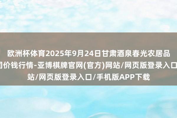 欧洲杯体育2025年9月24日甘肃酒泉春光农居品市集有限包袱公司价钱行情-亚博棋牌官网(官方)网站/网页版登录入口/手机版APP下载