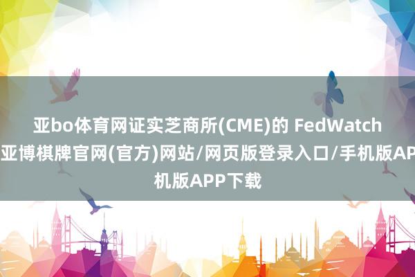 亚bo体育网证实芝商所(CME)的 FedWatch 器具-亚博棋牌官网(官方)网站/网页版登录入口/手机版APP下载