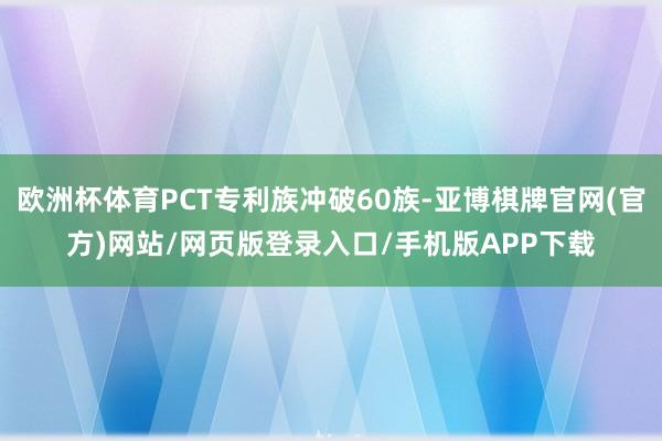 欧洲杯体育PCT专利族冲破60族-亚博棋牌官网(官方)网站/网页版登录入口/手机版APP下载