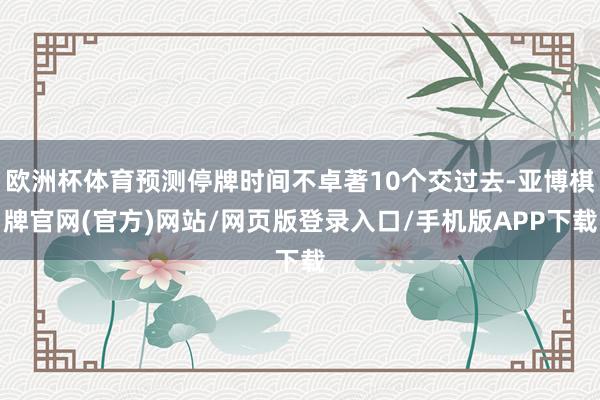 欧洲杯体育预测停牌时间不卓著10个交过去-亚博棋牌官网(官方)网站/网页版登录入口/手机版APP下载