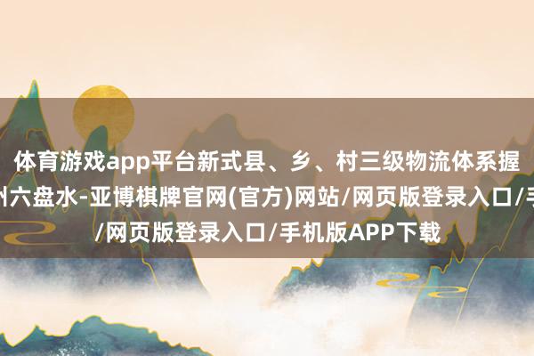 体育游戏app平台新式县、乡、村三级物流体系握住健全；在贵州六盘水-亚博棋牌官网(官方)网站/网页版登录入口/手机版APP下载
