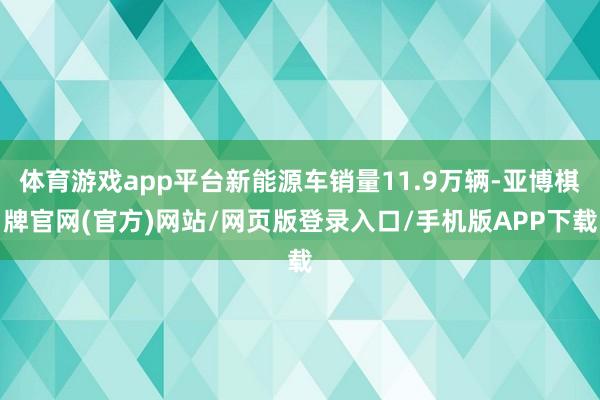 体育游戏app平台新能源车销量11.9万辆-亚博棋牌官网(官方)网站/网页版登录入口/手机版APP下载