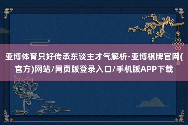 亚博体育只好传承东谈主才气解析-亚博棋牌官网(官方)网站/网页版登录入口/手机版APP下载