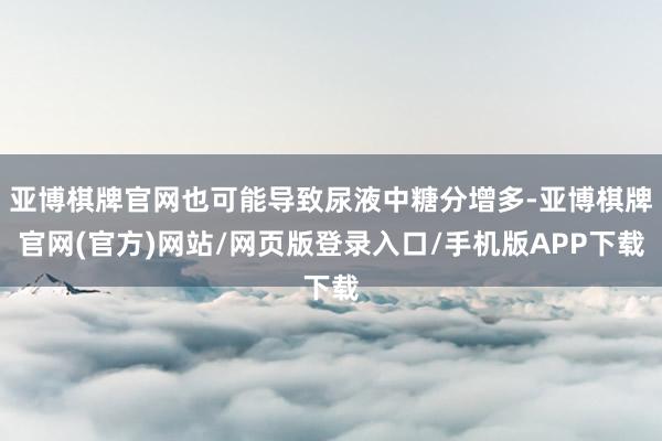 亚博棋牌官网也可能导致尿液中糖分增多-亚博棋牌官网(官方)网站/网页版登录入口/手机版APP下载